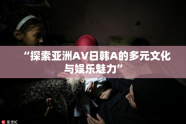 “探索亚洲AV日韩A的多元文化与娱乐魅力”