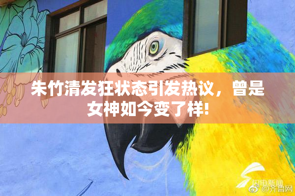 朱竹清发狂状态引发热议，曾是女神如今变了样!