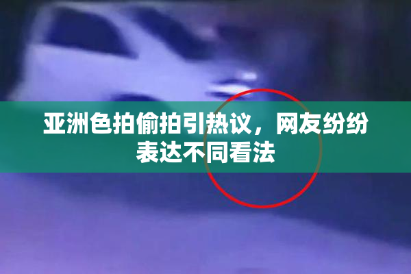 亚洲色拍偷拍引热议，网友纷纷表达不同看法