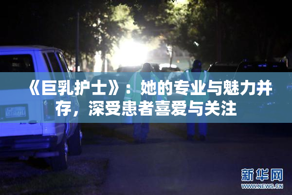 《巨乳护士》：她的专业与魅力并存，深受患者喜爱与关注