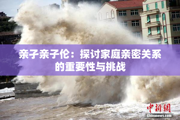 亲孑亲子伦：探讨家庭亲密关系的重要性与挑战