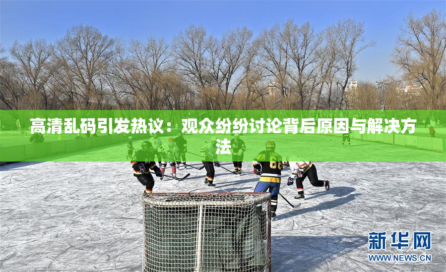 高清乱码引发热议：观众纷纷讨论背后原因与解决方法