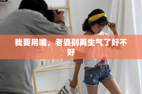 我要用嘴，老婆别再生气了好不好