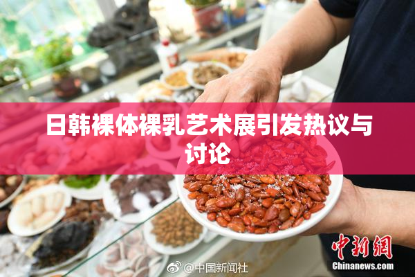 日韩裸体裸乳艺术展引发热议与讨论