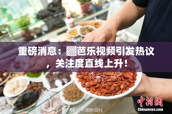 重磅消息：▓芭乐视频引发热议，关注度直线上升！