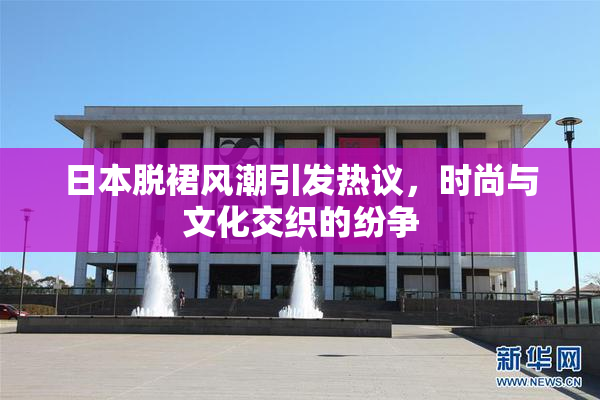日本脱裙风潮引发热议，时尚与文化交织的纷争