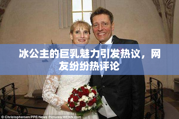 冰公主的巨乳魅力引发热议，网友纷纷热评论