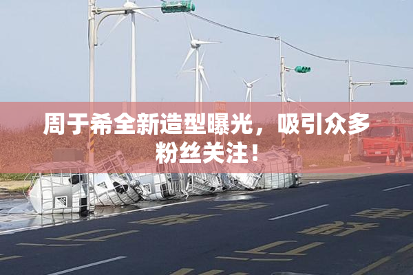 周于希全新造型曝光，吸引众多粉丝关注！