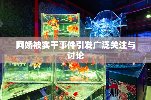 阿娇被实干事件引发广泛关注与讨论