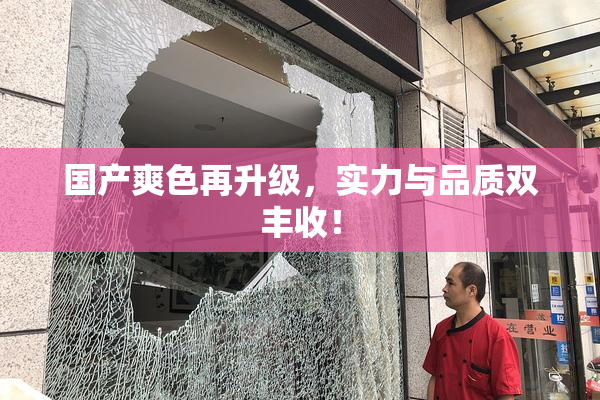 国产爽色再升级，实力与品质双丰收！