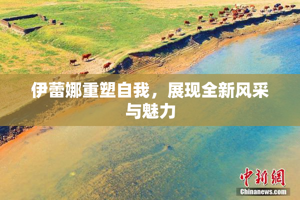 伊蕾娜重塑自我，展现全新风采与魅力
