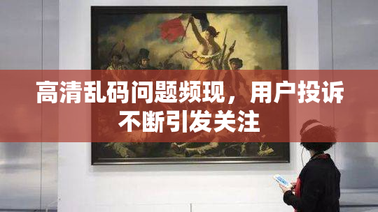 高清乱码问题频现，用户投诉不断引发关注