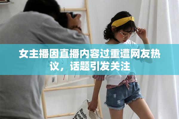 女主播因直播内容过重遭网友热议，话题引发关注