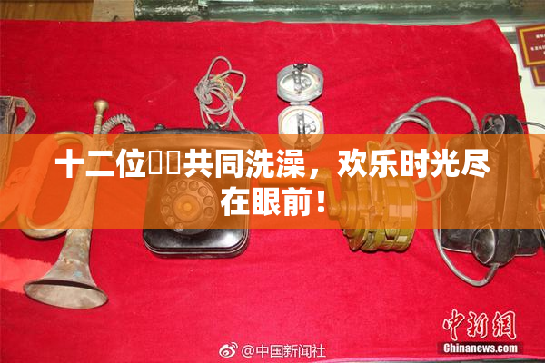 十二位妺妺共同洗澡，欢乐时光尽在眼前！