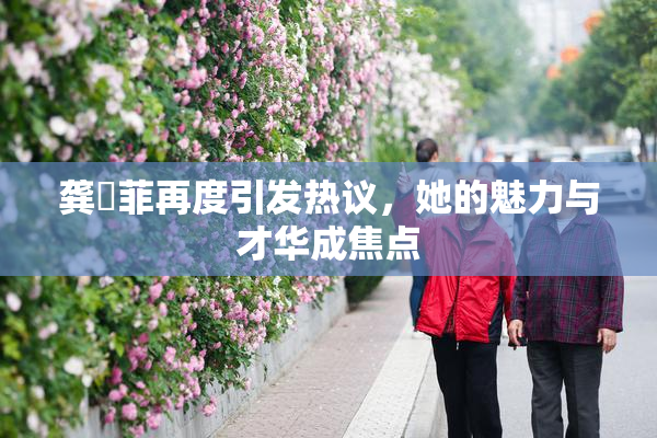 龚玥菲再度引发热议，她的魅力与才华成焦点