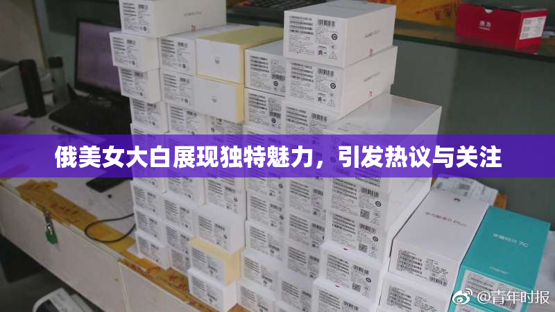 俄美女大白展现独特魅力，引发热议与关注