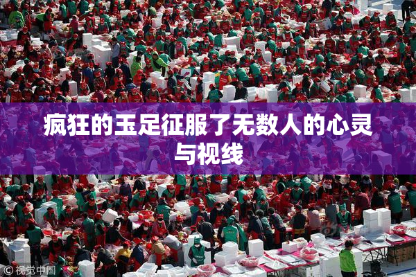 疯狂的玉足征服了无数人的心灵与视线