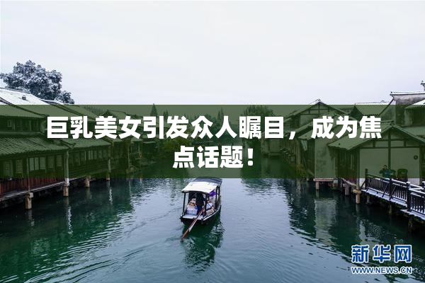 巨乳美女引发众人瞩目，成为焦点话题！
