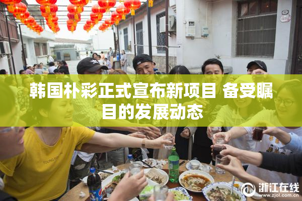 韩国朴彩正式宣布新项目 备受瞩目的发展动态