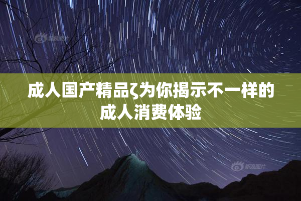 成人国产精品ζ为你揭示不一样的成人消费体验