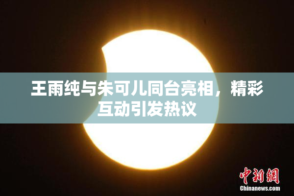 王雨纯与朱可儿同台亮相，精彩互动引发热议