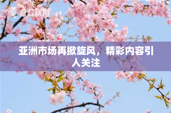 亚洲市场再掀旋风，精彩内容引人关注