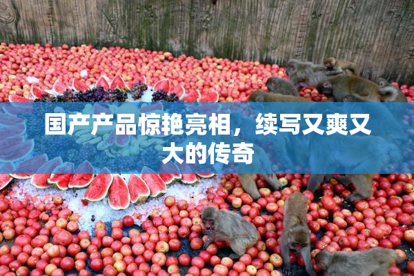 国产产品惊艳亮相，续写又爽又大的传奇