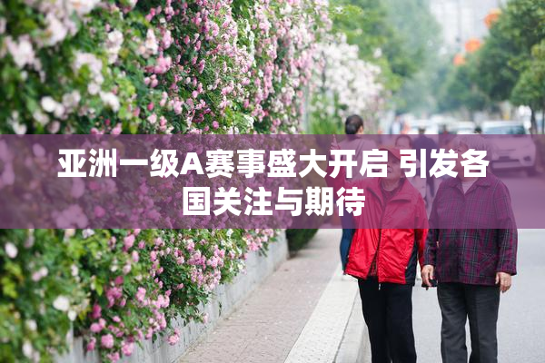 亚洲一级A赛事盛大开启 引发各国关注与期待