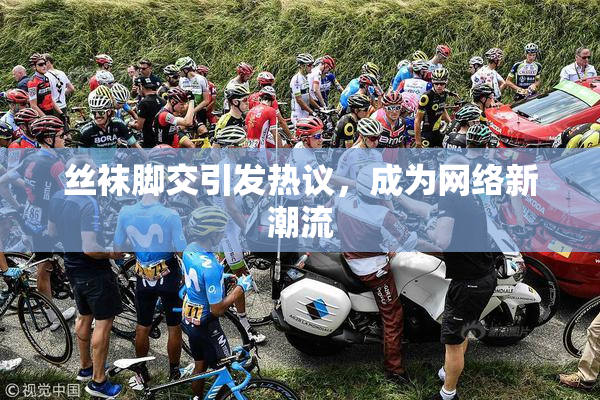 丝袜脚交引发热议，成为网络新潮流