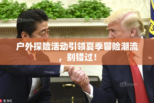 户外探险活动引领夏季冒险潮流，别错过！