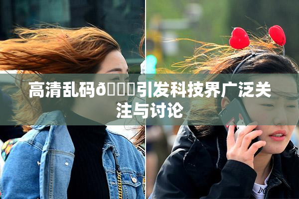 高清乱码🔞引发科技界广泛关注与讨论