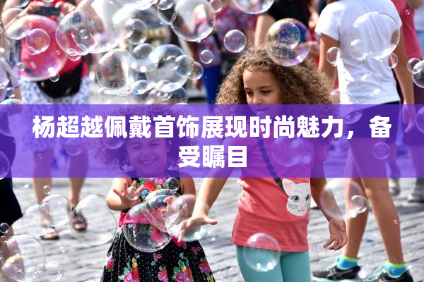 杨超越佩戴首饰展现时尚魅力，备受瞩目