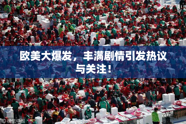欧美大爆发，丰满剧情引发热议与关注！