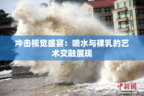 冲击视觉盛宴：喷水与裸乳的艺术交融展现