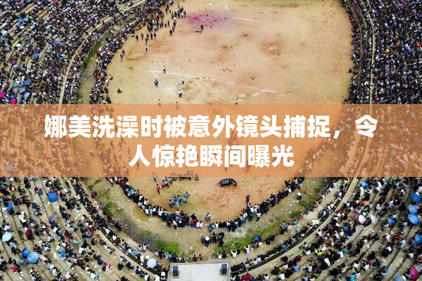 娜美洗澡时被意外镜头捕捉，令人惊艳瞬间曝光