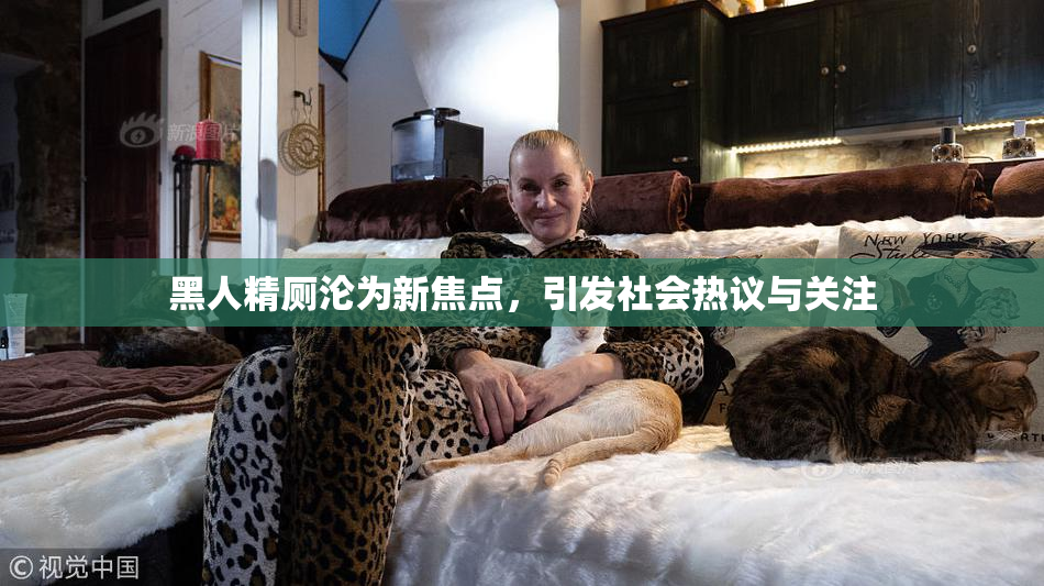 黑人精厕沦为新焦点，引发社会热议与关注