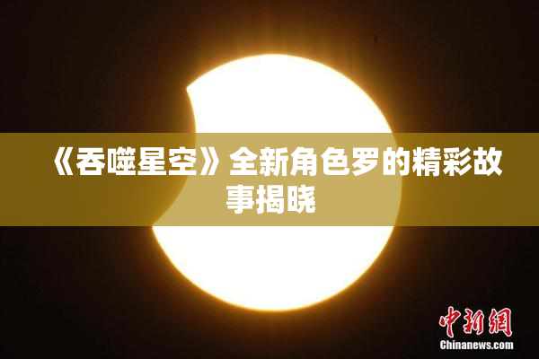 《吞噬星空》全新角色罗的精彩故事揭晓