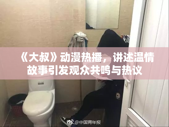 《大叔》动漫热播，讲述温情故事引发观众共鸣与热议