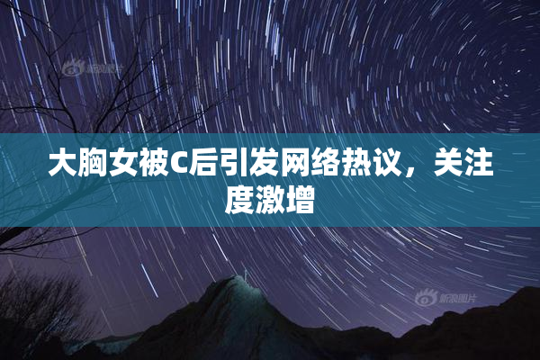 大胸女被C后引发网络热议，关注度激增