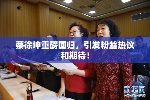 蔡徐坤重磅回归，引发粉丝热议和期待！