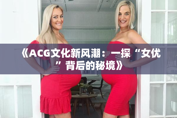 《ACG文化新风潮：一探“女优”背后的秘境》