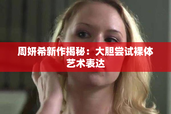周妍希新作揭秘：大胆尝试裸体艺术表达