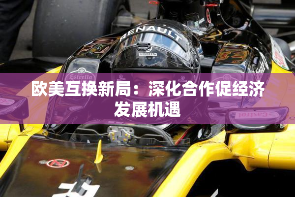 欧美互换新局：深化合作促经济发展机遇