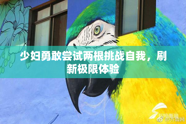 少妇勇敢尝试两根挑战自我，刷新极限体验
