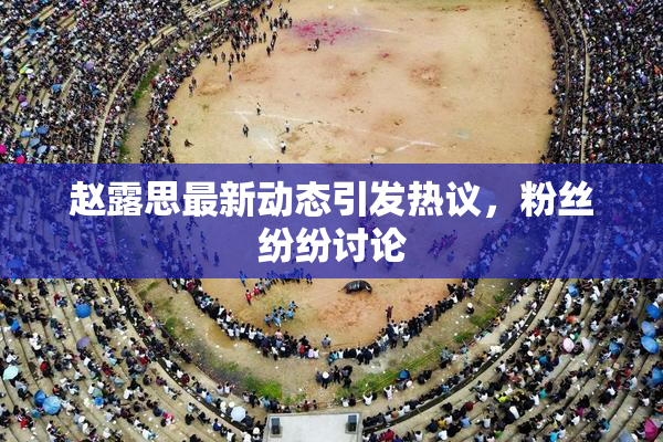 赵露思最新动态引发热议，粉丝纷纷讨论