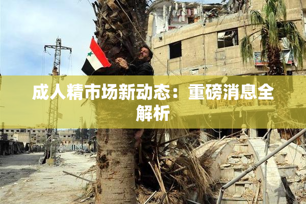 成人精市场新动态：重磅消息全解析
