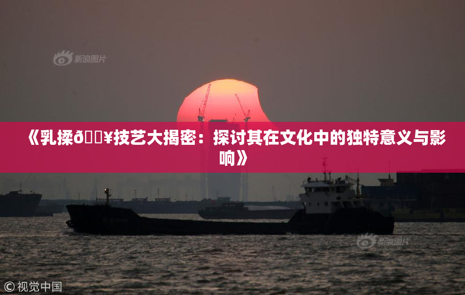 《乳揉🔥技艺大揭密：探讨其在文化中的独特意义与影响》