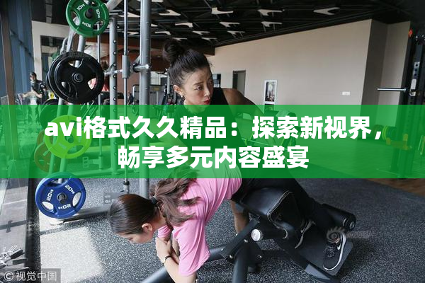 avi格式久久精品：探索新视界，畅享多元内容盛宴