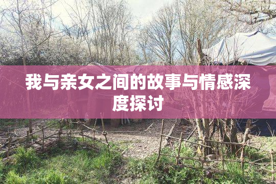 我与亲女之间的故事与情感深度探讨