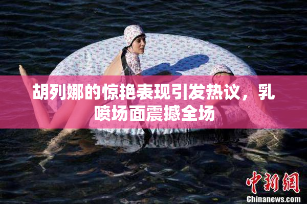 胡列娜的惊艳表现引发热议，乳喷场面震撼全场